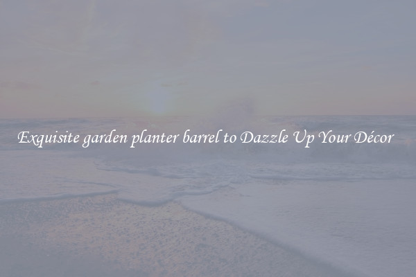 Exquisite garden planter barrel to Dazzle Up Your Décor  