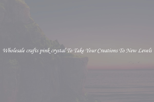 Wholesale crafts pink crystal To Take Your Creations To New Levels
